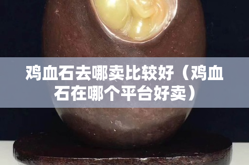 雞血石去哪賣比較好（雞血石在哪個平臺好賣）