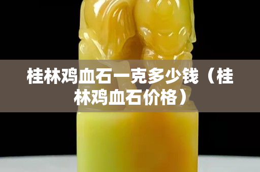 桂林雞血石一克多少錢（桂林雞血石價格）
