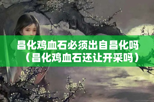 昌化雞血石必須出自昌化嗎（昌化雞血石還讓開采嗎）