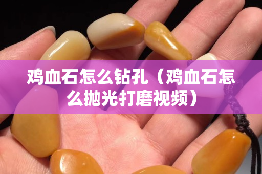 雞血石怎么鉆孔（雞血石怎么拋光打磨視頻）