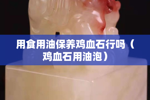 用食用油保養雞血石行嗎（雞血石用油泡）