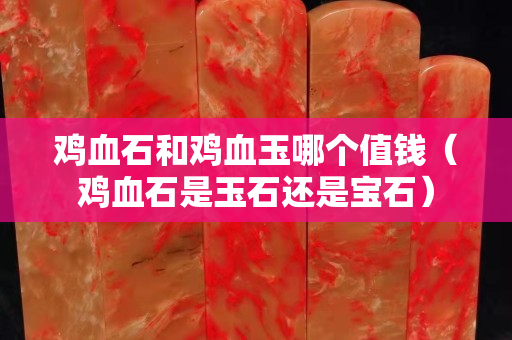 雞血石和雞血玉哪個值錢（雞血石是玉石還是寶石）