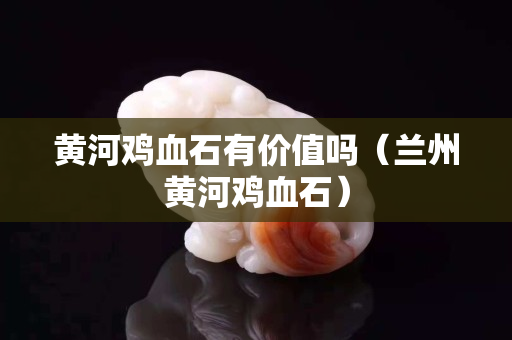 黃河雞血石有價值嗎（蘭州黃河雞血石）