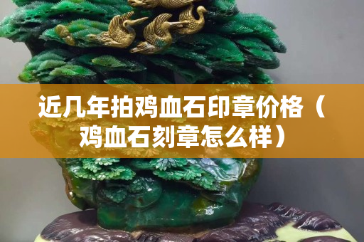 近幾年拍雞血石印章價格（雞血石刻章怎么樣）