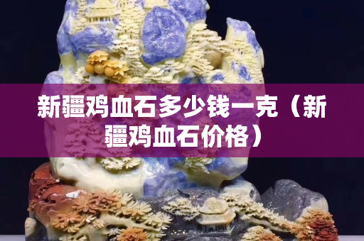 新疆雞血石多少錢一克（新疆雞血石價格）