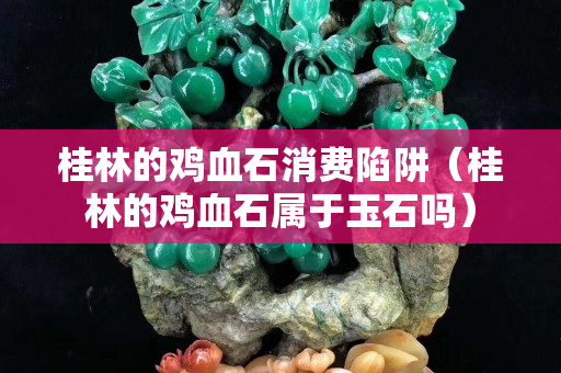 桂林的雞血石消費陷阱（桂林的雞血石屬于玉石嗎）