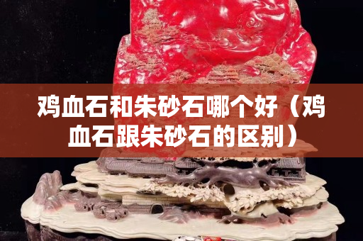 雞血石和朱砂石哪個好（雞血石跟朱砂石的區別）
