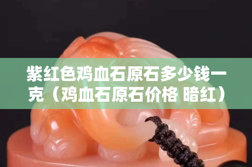 紫紅色雞血石原石多少錢一克（雞血石原石價格 暗紅）