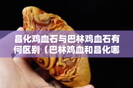 昌化雞血石與巴林雞血石有何區(qū)別（巴林雞血和昌化哪個好）