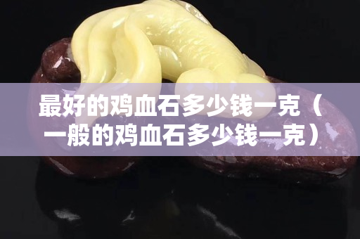 最好的雞血石多少錢一克（一般的雞血石多少錢一克）