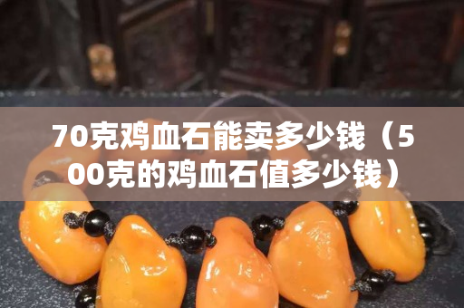 70克雞血石能賣多少錢（500克的雞血石值多少錢）