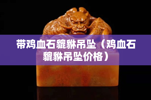 帶雞血石貔貅吊墜（雞血石貔貅吊墜價格）