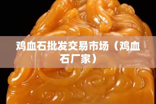 雞血石批發(fā)交易市場（雞血石廠家）