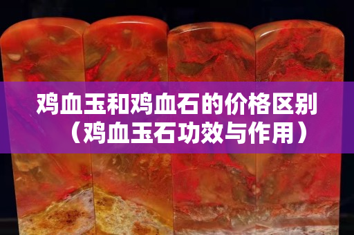 雞血玉和雞血石的價格區別（雞血玉石功效與作用）