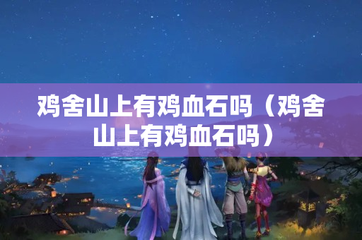 雞舍山上有雞血石嗎（雞舍山上有雞血石嗎）