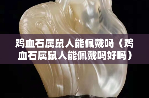 雞血石屬鼠人能佩戴嗎（雞血石屬鼠人能佩戴嗎好嗎）