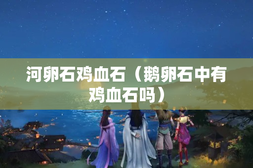 河卵石雞血石（鵝卵石中有雞血石嗎）