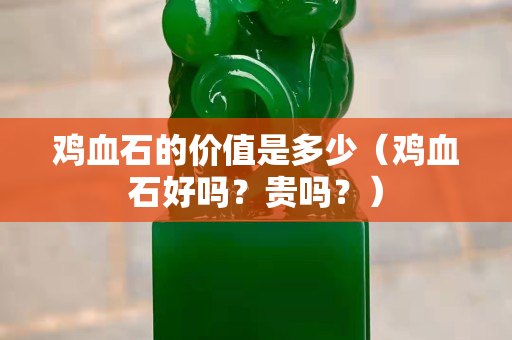 雞血石的價(jià)值是多少（雞血石好嗎？貴嗎？）