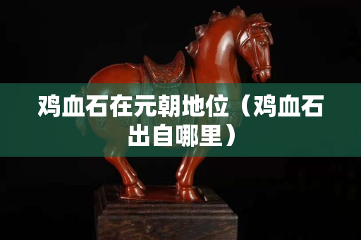 雞血石在元朝地位（雞血石出自哪里）