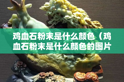 雞血石粉末是什么顏色（雞血石粉末是什么顏色的圖片）
