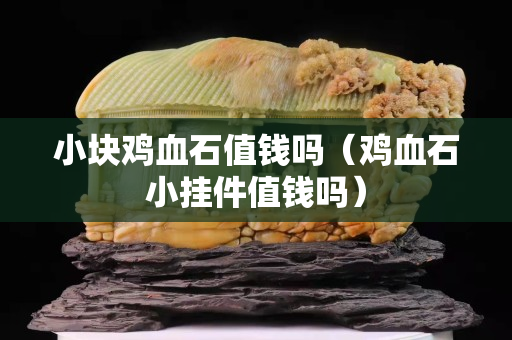 小塊雞血石值錢嗎（雞血石小掛件值錢嗎）