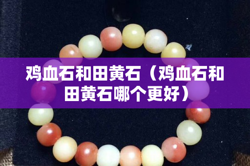 雞血石和田黃石（雞血石和田黃石哪個(gè)更好）