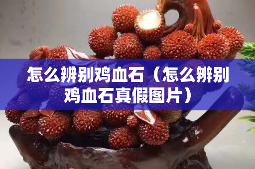 怎么辨別雞血石（怎么辨別雞血石真假圖片）