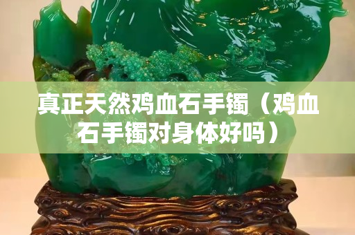 真正天然雞血石手鐲（雞血石手鐲對身體好嗎）