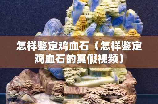 怎樣鑒定雞血石（怎樣鑒定雞血石的真假視頻）