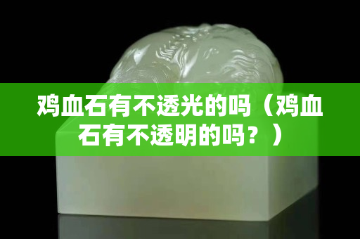 雞血石有不透光的嗎（雞血石有不透明的嗎？）