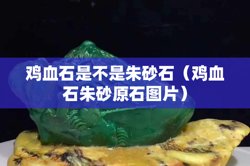 雞血石是不是朱砂石（雞血石朱砂原石圖片）