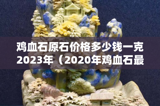 雞血石原石價格多少錢一克2023年（2020年雞血石最新價格）