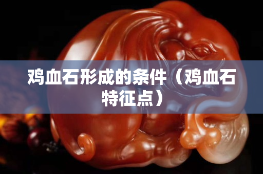 雞血石形成的條件（雞血石特征點(diǎn)）