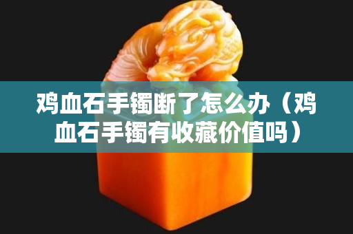 雞血石手鐲斷了怎么辦（雞血石手鐲有收藏價值嗎）