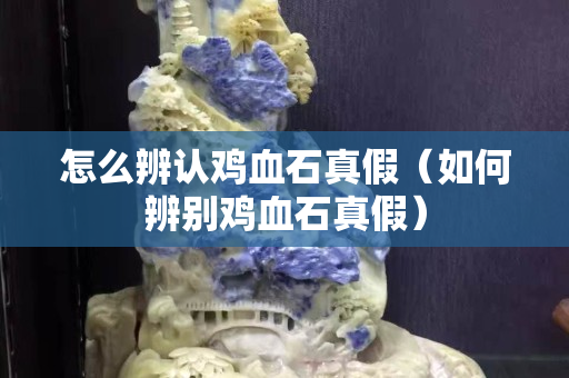 怎么辨認雞血石真假（如何辨別雞血石真假）