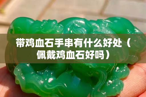 帶雞血石手串有什么好處（佩戴雞血石好嗎）