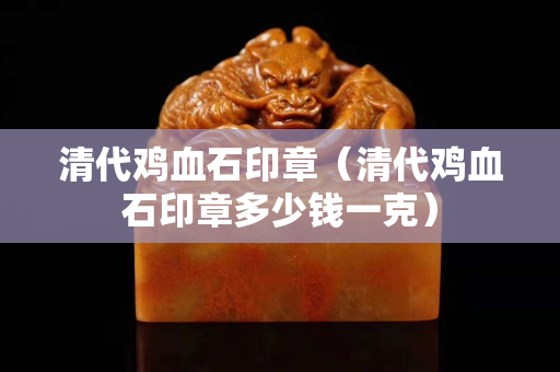 清代雞血石印章（清代雞血石印章多少錢一克）