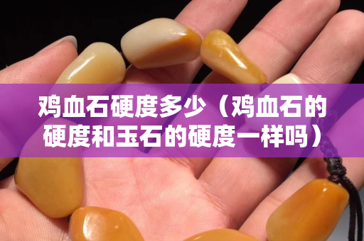 雞血石硬度多少（雞血石的硬度和玉石的硬度一樣嗎）