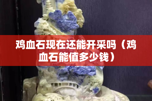 雞血石現在還能開采嗎（雞血石能值多少錢）