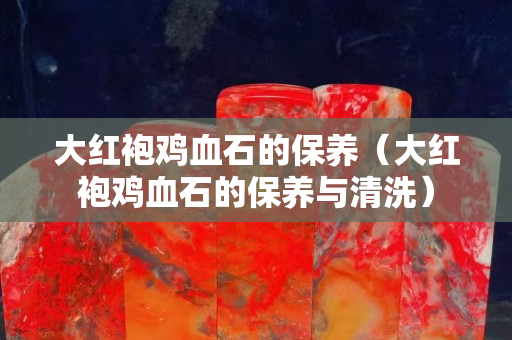 大紅袍雞血石的保養（大紅袍雞血石的保養與清洗）