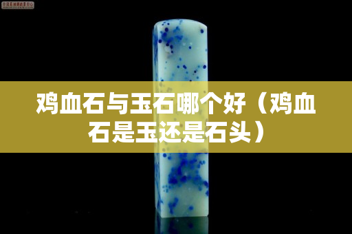 雞血石與玉石哪個好（雞血石是玉還是石頭）