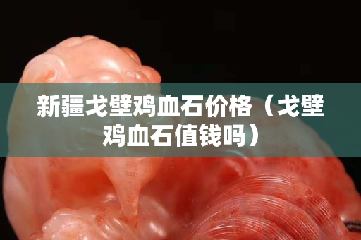 新疆戈壁雞血石價格（戈壁雞血石值錢嗎）