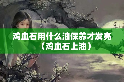 雞血石用什么油保養才發亮（雞血石上油）