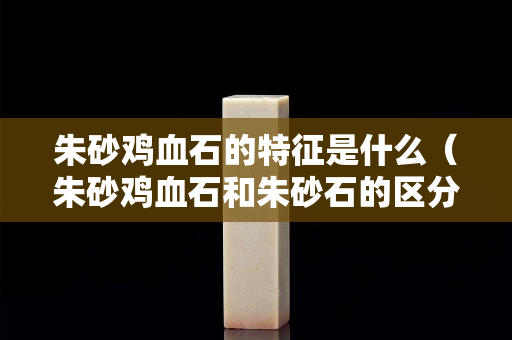 朱砂雞血石的特征是什么（朱砂雞血石和朱砂石的區分）