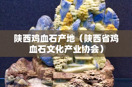 陜西雞血石產地（陜西省雞血石文化產業協會）