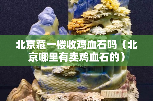 北京藏一樓收雞血石嗎（北京哪里有賣雞血石的）
