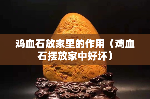 雞血石放家里的作用（雞血石擺放家中好壞）