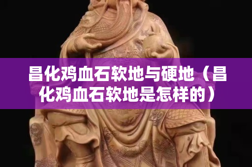 昌化雞血石軟地與硬地（昌化雞血石軟地是怎樣的）