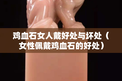 雞血石女人戴好處與壞處（女性佩戴雞血石的好處）