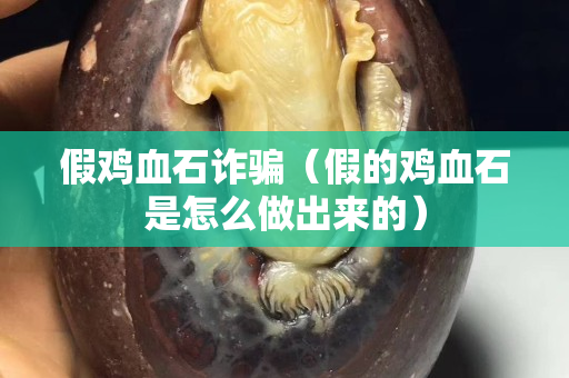 假雞血石詐騙（假的雞血石是怎么做出來的）